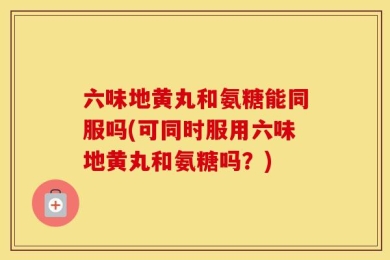 六味地黄丸和氨糖能同服吗(可同时服用六味地黄丸和氨糖吗？)
