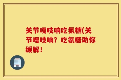 关节嘎吱响吃氨糖(关节嘎吱响？吃氨糖助你缓解！