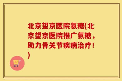北京望京医院氨糖(北京望京医院推广氨糖，助力骨关节疾病治疗！)