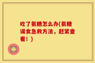 吃了氨糖怎么办(氨糖误食急救方法，赶紧查看！)