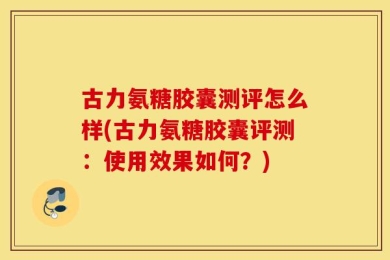 古力氨糖胶囊测评怎么样(古力氨糖胶囊评测：使用效果如何？)