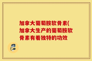 加拿大葡萄胺软骨素(加拿大生产的葡萄胺软骨素有着独特的功效