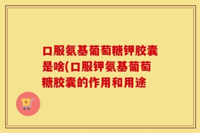 口服氨基葡萄糖钾胶囊是啥(口服钾氨基葡萄糖胶囊的作用和用途