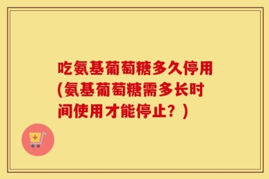 吃氨基葡萄糖多久停用(氨基葡萄糖需多长时间使用才能停止？)
