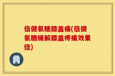倍健氨糖膝盖痛(倍健氨糖缓解膝盖疼痛效果佳)