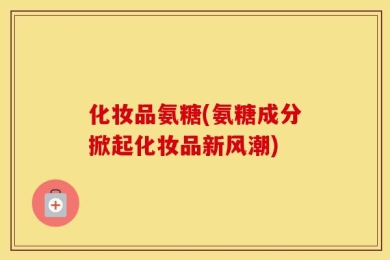 化妆品氨糖(氨糖成分掀起化妆品新风潮)