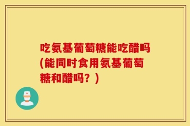 吃氨基葡萄糖能吃醋吗(能同时食用氨基葡萄糖和醋吗？)
