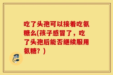 吃了头孢可以接着吃氨糖么(孩子感冒了，吃了头孢后能否继续服用氨糖？)