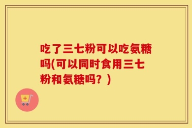吃了三七粉可以吃氨糖吗(可以同时食用三七粉和氨糖吗？)