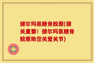 健尔玛氨糖骨胶原(健关重要！健尔玛氨糖骨胶原助您关爱关节)