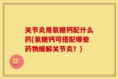 关节炎用氨糖钙配什么药(氨糖钙可搭配哪些药物缓解关节炎？)
