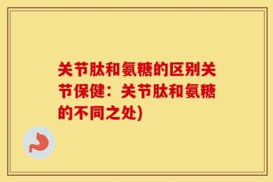 关节肽和氨糖的区别关节保健：关节肽和氨糖的不同之处)