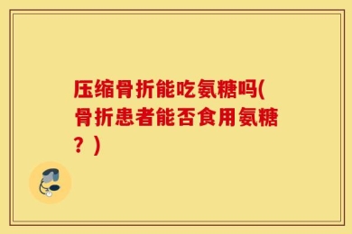 压缩骨折能吃氨糖吗(骨折患者能否食用氨糖？)