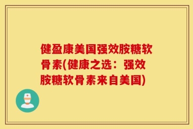 健盈康美国强效胺糖软骨素(健康之选：强效胺糖软骨素来自美国)