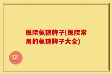 医院氨糖牌子(医院常用的氨糖牌子大全)