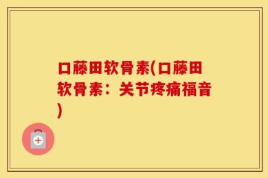 口藤田软骨素(口藤田软骨素：关节疼痛福音)