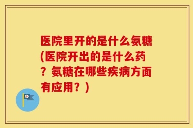 医院里开的是什么氨糖(医院开出的是什么药？氨糖在哪些疾病方面有应用？)