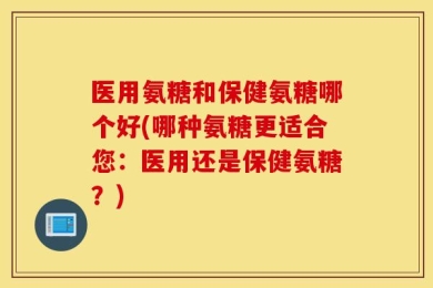 医用氨糖和保健氨糖哪个好(哪种氨糖更适合您：医用还是保健氨糖？)