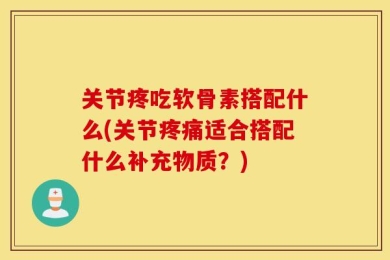关节疼吃软骨素搭配什么(关节疼痛适合搭配什么补充物质？)