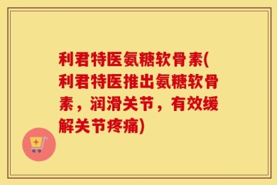 利君特医氨糖软骨素(利君特医推出氨糖软骨素，润滑关节，有效缓解关节疼痛)