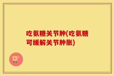 吃氨糖关节肿(吃氨糖可缓解关节肿胀)