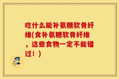 吃什么能补氨糖软骨纤维(食补氨糖软骨纤维，这些食物一定不能错过！)