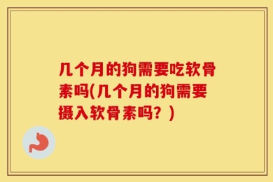 几个月的狗需要吃软骨素吗(几个月的狗需要摄入软骨素吗？)