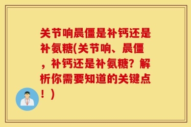 关节响晨僵是补钙还是补氨糖(关节响、晨僵，补钙还是补氨糖？解析你需要知道的关键点！)