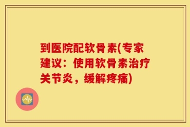 到医院配软骨素(专家建议：使用软骨素治疗关节炎，缓解疼痛)