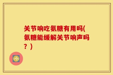 关节响吃氨糖有用吗(氨糖能缓解关节响声吗？)