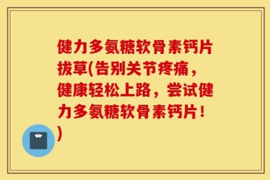 健力多氨糖软骨素钙片拔草(告别关节疼痛，健康轻松上路，尝试健力多氨糖软骨素钙片！)