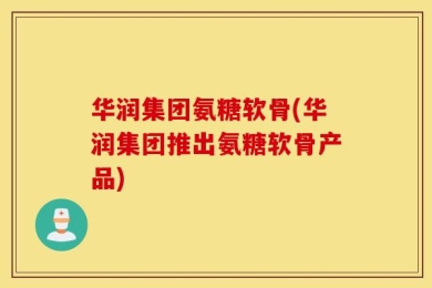 华润集团氨糖软骨(华润集团推出氨糖软骨产品)