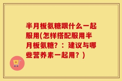 半月板氨糖跟什么一起服用(怎样搭配服用半月板氨糖？：建议与哪些营养素一起用？)