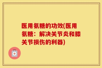 医用氨糖的功效(医用氨糖：解决关节炎和膝关节损伤的利器)