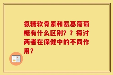氨糖软骨素和氨基葡萄糖有什么区别？？探讨两者在保健中的不同作用？