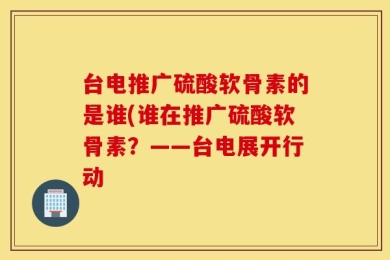 台电推广硫酸软骨素的是谁(谁在推广硫酸软骨素？——台电展开行动