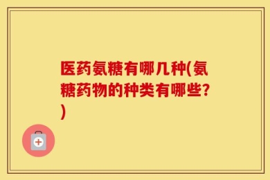 医药氨糖有哪几种(氨糖药物的种类有哪些？)