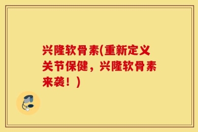 兴隆软骨素(重新定义关节保健，兴隆软骨素来袭！)