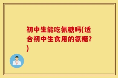 初中生能吃氨糖吗(适合初中生食用的氨糖？)
