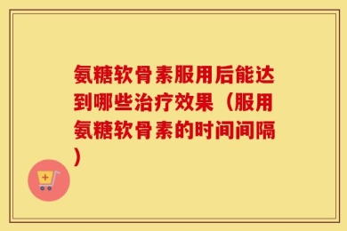 氨糖软骨素服用后能达到哪些治疗效果（服用氨糖软骨素的时间间隔）