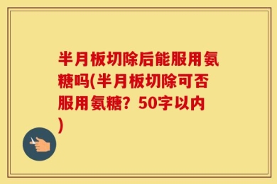 半月板切除后能服用氨糖吗(半月板切除可否服用氨糖？50字以内)