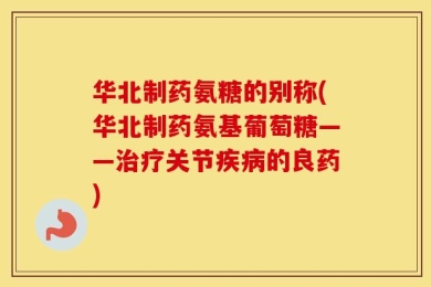 华北制药氨糖的别称(华北制药氨基葡萄糖——治疗关节疾病的良药)