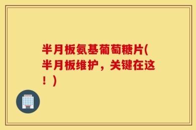半月板氨基葡萄糖片(半月板维护，关键在这！)