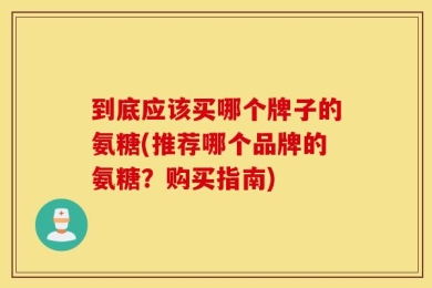 到底应该买哪个牌子的氨糖(推荐哪个品牌的氨糖？购买指南)