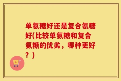 单氨糖好还是复合氨糖好(比较单氨糖和复合氨糖的优劣，哪种更好？)