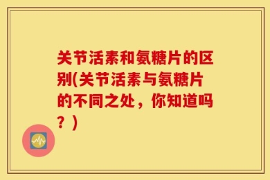 关节活素和氨糖片的区别(关节活素与氨糖片的不同之处，你知道吗？)