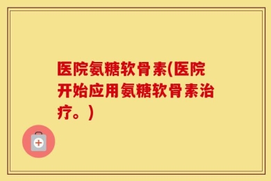 医院氨糖软骨素(医院开始应用氨糖软骨素治疗。)