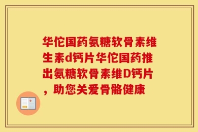 华佗国药氨糖软骨素维生素d钙片华佗国药推出氨糖软骨素维D钙片，助您关爱骨骼健康