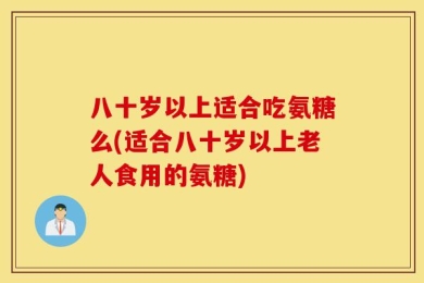 八十岁以上适合吃氨糖么(适合八十岁以上老人食用的氨糖)