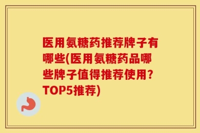 医用氨糖药推荐牌子有哪些(医用氨糖药品哪些牌子值得推荐使用？TOP5推荐)